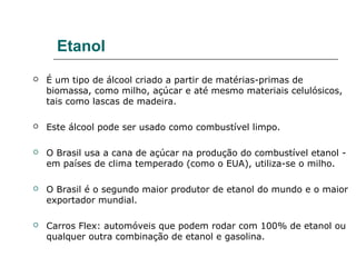 Etanol
   É um tipo de álcool criado a partir de matérias-primas de
    biomassa, como milho, açúcar e até mesmo materiais celulósicos,
    tais como lascas de madeira.

   Este álcool pode ser usado como combustível limpo.

   O Brasil usa a cana de açúcar na produção do combustível etanol -
    em países de clima temperado (como o EUA), utiliza-se o milho.

   O Brasil é o segundo maior produtor de etanol do mundo e o maior
    exportador mundial.

   Carros Flex: automóveis que podem rodar com 100% de etanol ou
    qualquer outra combinação de etanol e gasolina.
 