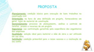 Planejamento: condição básica para execução de bons trabalhos na
construção civil
Orientação: na hora de uma definição em projeto, fornecedores em
geral, lojas de material de construção
Gerenciamento: processo de planejamento, análise e controle de
tarefas, prazos e recursos de um projeto
Segurança: sua contratação garantida pela experiência dos engenheiros
das empresas
Qualidade: seleção ideal para material e mão de obra a ser utilizado
em sua obra
Satisfação: condição primordial para o nosso sucesso e a realização do
seu sonho
PROPOSTA
 