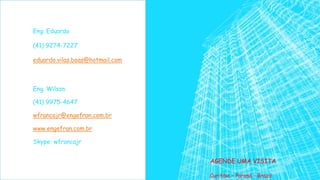 AGENDE UMA VISITA
Eng. Eduardo
(41) 9274-7227
eduardo.vilas.boas@hotmail.com
Eng. Wilson
(41) 9975-4647
wfrancajr@engefran.com.br
www.engefran.com.br
Skype: wfrancajr
Curitiba – Paraná - Brazil
 