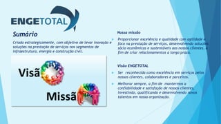 Sumário
Criada estrategicamente, com objetivo de levar inovação e
soluções na prestação de serviços nos segmentos de
infraestrutura, energia e construção civil.
Nossa missão
 Proporcionar excelência e qualidade com agilidade e
foco na prestação de serviços, desenvolvendo soluções
sócio econômicas e sustentáveis aos nossos clientes, a
fim de criar relacionamentos a longo prazo.
Visão ENGETOTAL
 Ser reconhecida como excelência em serviços pelos
nossos clientes, colaboradores e parceiros.
 Melhorar sempre, a fim de mantermos a
confiabilidade e satisfação de nossos clientes,
investindo, qualificando e desenvolvendo novos
talentos em nossa organização.
Visã
Missã
 