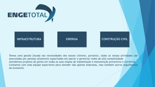 INFRAESTRUTURA CONSTRUÇÃO CIVILENERGIA
Temos uma gestão focada nas necessidades dos nossos clientes, portanto, todas as nossas atividades são
executadas por pessoas altamente capacitadas em operar e gerenciar redes de alta complexidade.
Atendemos projetos de ponta em todas as suas etapas de implantação e manutenção preventiva e corretiva.
Contamos com uma equipe experiente para atender não apenas empresas, mas também outros seguimentos
da economia.
 
