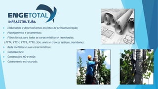INFRAESTRUTURA
 Elaboramos e desenvolvemos projetos de telecomunicação;
 Planejamento e orçamentos;
 Fibra óptica para todas as características e tecnologias;
( FTTA, FTTH, FTTB, FTTX, SLA, anéis e troncos ópticos, backbone);
 Rede metálica e suas características;
 Canalizações;
 Construções MD e MND;
 Cabeamento estruturado.
 