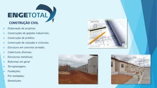 CONSTRUÇÃO CIVIL
 Elaboração de projetos;
 Construções de galpões industriais;
 Construção de prédios;
 Construção de calçadas e ciclovias;
 Estrutura em concreto armado;
 Coberturas diversas;
 Estruturas metálicas;
 Reformas em geral
 Terraplanagem;
 Fundações;
 Pré moldados;
 Demolições.
 