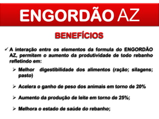 ENGORDÃO AZ
BENEFÍCIOS
 A interação entre os elementos da formula do ENGORDÃO
AZ, permitem o aumento da produtividade de todo rebanho
refletindo em:
 Melhor
pasto)

digestibilidade dos alimentos (ração; silagens;

 Acelera o ganho de peso dos animais em torno de 20%
 Aumento da produção de leite em torno de 25%;
 Melhora o estado de saúde do rebanho;

 