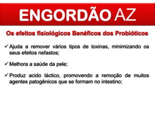 ENGORDÃO AZ
Os efeitos fisiológicos Benéficos dos Probióticos
 Ajuda a remover vários tipos de toxinas, minimizando os
seus efeitos nefastos;

 Melhora a saúde da pele;
 Produz acido láctico, promovendo a remoção de muitos
agentes patogênicos que se formam no intestino;

 