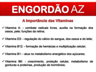 ENGORDÃO AZ
A Importância das Vitaminas
 Vitamina A: - combate radicais livres, auxilia na formação dos
ossos, pele; funções da retina;
 Vitamina D3: - regulação do cálcio do sangue, dos ossos e do leite;
 Vitamina B12: - formação de hemácias e multiplicação celular;
 Vitamina B1: - atua no metabolismo energético dos açúcares;
 Vitamina B6: - crescimento, proteção celular, metabolismo de
gorduras e proteínas, produção de hormônios;

 