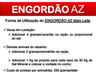 ENGORDÃO AZ
Forma de Utilização do ENGORDÃO AZ Mais Leite
 Vacas em Lactação:
 Adicionar 4 gramas/vaca/dia na ração ou proporcional
ao sal;
 Demais animais do rebanho:
 Adicionar 2 gramas/animal/dia na ração;
 Adicionar 1 Kg de produto para cada saco de 30 Kg de
Sal Mineral e colocar a vontade no cocho;
 Custo do produto por animal/dia: 250 gramas/leite

 