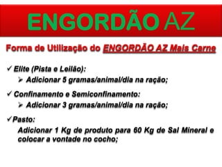 ENGORDÃO AZ
Forma de Utilização do ENGORDÃO AZ Mais Carne
 Elite (Pista e Leilão):
 Adicionar 5 gramas/animal/dia na ração;
 Confinamento e Semiconfinamento:
 Adicionar 3 gramas/animal/dia na ração;
Pasto:
Adicionar 1 Kg de produto para 60 Kg de Sal Mineral e
colocar a vontade no cocho;

 