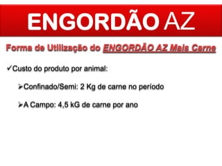 ENGORDÃO AZ
Forma de Utilização do ENGORDÃO AZ Mais Carne
Custo do produto por animal:
Confinado/Semi: 2 Kg de carne no período

A Campo: 4,5 kG de carne por ano

 