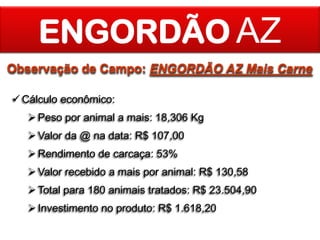 ENGORDÃO AZ
Observação de Campo: ENGORDÃO AZ Mais Carne
 Cálculo econômico:

 Peso por animal a mais: 18,306 Kg
 Valor da @ na data: R$ 107,00
 Rendimento de carcaça: 53%

 Valor recebido a mais por animal: R$ 130,58
 Total para 180 animais tratados: R$ 23.504,90
 Investimento no produto: R$ 1.618,20

 