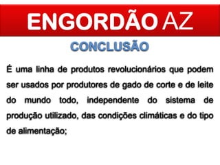 ENGORDÃO AZ
CONCLUSÃO
É uma linha de produtos revolucionários que podem
ser usados por produtores de gado de corte e de leite

do

mundo

todo,

independente

do

sistema

de

produção utilizado, das condições climáticas e do tipo
de alimentação;

 