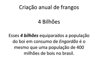 Criação anual de frangos
4 Bilhões
Esses 4 bilhões equiparados a população
do boi em consumo de Engordão é o
mesmo que uma população de 400
milhões de bois no brasil.

 