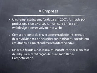 A EmpresaUma empresa jovem, fundada em 2007, formada por profissionais de diversos ramos, com ênfase em webdesign e desenvolvimento web;Com a proposta de trazer ao mercado de Internet, o desenvolvimento de soluções customizadas, focada em resultados e com atendimento diferenciado;Empresa filiada a Assespro, Microsoft Partner e em fase de adquirir a certificação de qualidade Bahia Competividade.