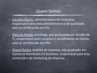 Quem SomosCaroline Rocha, administradora de empresas, responsável pela área administrativa e de qualidade, está se certificando em ITILMarcela Rocha, psicóloga, pós-graduanda em Gestão de TI, responsável pelos projetos e atendimento ao cliente, está se certificando em PMIMauro Rocha, analista de sistemas, pós-graduado em Comércio Eletrônico e E-business, responsável pela área comercial e de marketing da empresa;