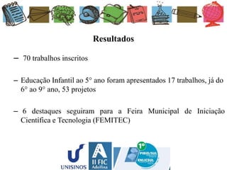 Resultados
– 70 trabalhos inscritos
– Educação Infantil ao 5° ano foram apresentados 17 trabalhos, já do
6° ao 9° ano, 53 projetos
– 6 destaques seguiram para a Feira Municipal de Iniciação
Científica e Tecnologia (FEMITEC)
 