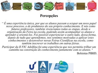 Percepções
“ É uma experiência única, por que os alunos passam a ocupar um novo papel
nesse processo, o de produtores do seu próprio conhecimento. E nós como
futuros professores, também vivenciamos todas as etapas, desde a
organização da Feira na escola, podendo assim acompanhar os alunos e
aprender a orientá-los. Foi possível experienciar o outro lado, dessa forma,
depois de tudo que aprendemos, nos sentimos motivadas a aplicar estes
conhecimentos e desenvolver novas Feiras Científicas na escola, como
também inscrever os trabalhos em outras feiras.
Participar da II FIC Adolfina foi uma experiência que nos permitiu trilhar um
caminho na construção do conhecimento juntamente com os alunos. ”
Bolsistas PIBID.
 