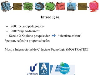 Introdução
– 1960: recurso pedagógico
– 1980: “sujeito-falante”
– Século XX: aluno pesquisador “cientista-mirim”
*pensar, refletir e propor soluções
Mostra Internacional de Ciência e Tecnologia (MOSTRATEC)
 