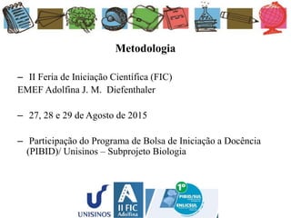 Metodologia
– II Feria de Iniciação Científica (FIC)
EMEF Adolfina J. M. Diefenthaler
– 27, 28 e 29 de Agosto de 2015
– Participação do Programa de Bolsa de Iniciação a Docência
(PIBID)/ Unisinos – Subprojeto Biologia
 