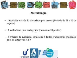 Metodologia
– Inscrições através do site criado pela escola (Período de 01 a 15 de
Agosto)
– 3 avaliadores para cada grupo (Somando 30 pontos)
– 8 critérios de avaliação, sendo que 3 destes eram apenas avaliados
para as categorias 4 e 5
 