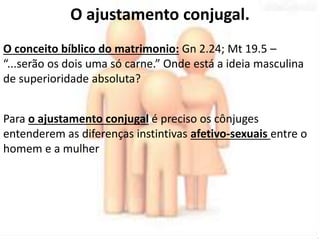 O ajustamento conjugal. 
O conceito bíblico do matrimonio: Gn 2.24; Mt 19.5 – 
“...serão os dois uma só carne.” Onde está a ideia masculina 
de superioridade absoluta? 
Para o ajustamento conjugal é preciso os cônjuges 
entenderem as diferenças instintivas afetivo-sexuais entre o 
homem e a mulher 
 