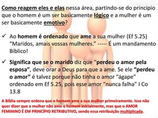 Como reagem eles e elas nessa área, partindo-se do principio 
que o homem é um ser basicamente lógico e a mulher é um 
ser basicamente emotivo? 
 Ao homem é ordenado que ame a sua mulher (Ef 5.25) 
“Maridos, amais vossas mulheres.” ----- É um mandamento 
Bíblico! 
 Significa que se o marido diz que “perdeu o amor pela 
esposa”, deve orar a Deus para que a ame. Se ele “perdeu 
o amor” é talvez porque não tinha o amor “ágape” 
ordenado em Ef 5.25, pois esse amor “nunca falha” I Co 
13.8 
A Bíblia sempre ordena que o homem ame a sua mulher primeiramente. Isso não 
quer dizer que a mulher não ame o homem inicialmente, mas que o AMOR 
FEMININO É EM PRINCÍPIO RETRIBUTIVO, sendo essa retribuição multiplicada. 
 