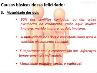 Causas básicas dessa felicidade: 
3. Maturidade dos dois 
• 90% dos conflitos conjugais, ou das crises 
existências no casamento, estão aqui: mulher 
imatura, marido imaturo, os dois imaturos. 
• A maturidade dos dois é importantíssima para o 
contínuo ajustamento conjugal. 
• É importante aqui a compreensão das diferenças 
temperamentais individuais. 
• Maturidade psíquica, social, e espiritual. 
 