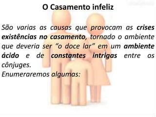 O Casamento infeliz 
São varias as causas que provocam as crises 
existências no casamento, tornado o ambiente 
que deveria ser “o doce lar” em um ambiente 
ácido e de constantes intrigas entre os 
cônjuges. 
Enumeraremos algumas: 
 