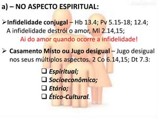 a) – NO ASPECTO ESPIRITUAL: 
Infidelidade conjugal – Hb 13.4; Pv 5.15-18; 12.4; 
A infidelidade destrói o amor, Ml 2.14,15; 
Ai do amor quando ocorre a infidelidade! 
 Casamento Misto ou Jugo desigual – Jugo desigual 
nos seus múltiplos aspectos. 2 Co 6.14,15; Dt 7.3: 
 Espiritual; 
 Socioeconômico; 
 Etário; 
 Ético-Cultural. 
 