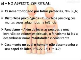 a) – NO ASPECTO ESPIRITUAL: 
 Casamento forjado por falsas profecias, Nm 36,6; 
 Distúrbios psicológicos – Distúrbios psicológicos 
muitas vezes adquiridos na infância. 
 Fanatismo – Além de levar as pessoas a uma 
inversão de valores espirituais, o fanatismo fá-las-a 
desembocar numa “santidade” inconsistente. 
 Casamento no qual o homem não desempenha o 
seu papel de líder, Ef 5.22,23; I Pe 3.7; 
 