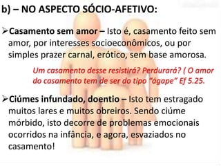 b) – NO ASPECTO SÓCIO-AFETIVO: 
Casamento sem amor – Isto é, casamento feito sem 
amor, por interesses socioeconômicos, ou por 
simples prazer carnal, erótico, sem base amorosa. 
Um casamento desse resistirá? Perdurará? ( O amor 
do casamento tem de ser do tipo “ágape” Ef 5.25. 
Ciúmes infundado, doentio – Isto tem estragado 
muitos lares e muitos obreiros. Sendo ciúme 
mórbido, isto decorre de problemas emocionais 
ocorridos na infância, e agora, esvaziados no 
casamento! 
 
