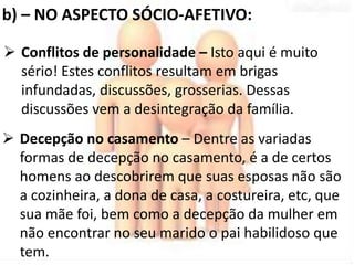b) – NO ASPECTO SÓCIO-AFETIVO: 
 Conflitos de personalidade – Isto aqui é muito 
sério! Estes conflitos resultam em brigas 
infundadas, discussões, grosserias. Dessas 
discussões vem a desintegração da família. 
 Decepção no casamento – Dentre as variadas 
formas de decepção no casamento, é a de certos 
homens ao descobrirem que suas esposas não são 
a cozinheira, a dona de casa, a costureira, etc, que 
sua mãe foi, bem como a decepção da mulher em 
não encontrar no seu marido o pai habilidoso que 
tem. 
 