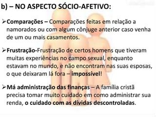 b) – NO ASPECTO SÓCIO-AFETIVO: 
Comparações – Comparações feitas em relação a 
namorados ou com algum cônjuge anterior caso venha 
de um ou mais casamentos. 
Frustração-Frustração de certos homens que tiveram 
muitas experiências no campo sexual, enquanto 
estavam no mundo, e não encontram nas suas esposas, 
o que deixaram lá fora – impossível! 
Má administração das finanças – A família cristã 
precisa tomar muito cuidado em como administrar sua 
renda, o cuidado com as dívidas descontroladas. 
 