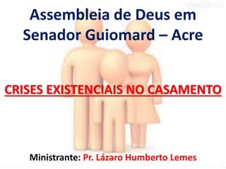 Assembleia de Deus em 
Senador Guiomard – Acre 
CRISES EXISTENCIAIS NO CASAMENTO 
Ministrante: Pr. Lázaro Humberto Lemes 
 