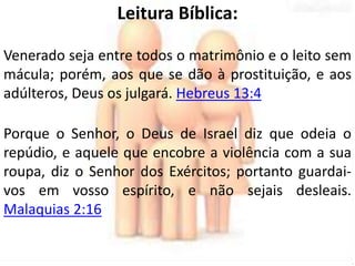 Leitura Bíblica: 
Venerado seja entre todos o matrimônio e o leito sem 
mácula; porém, aos que se dão à prostituição, e aos 
adúlteros, Deus os julgará. Hebreus 13:4 
Porque o Senhor, o Deus de Israel diz que odeia o 
repúdio, e aquele que encobre a violência com a sua 
roupa, diz o Senhor dos Exércitos; portanto guardai-vos 
em vosso espírito, e não sejais desleais. 
Malaquias 2:16 
 