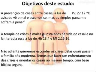 Objetivos deste estudo: 
A prevenção de crises entre casais, à luz de Pv. 27.12 “O 
avisado vê o mal e esconde-se, mas os simples passam e 
sofrem a pena.” 
A terapia de crises e males já instalados na vida do casal e no 
lar, terapia essa à luz de Hb 13.4 e Ml 2;15,16. 
Não adianta queremos esconder as crises pelas quais passam 
a família pós-moderna. Temos que fazer um enfrentamento 
das crises e orientar os casais ao mesmo tempo, com base 
bíblica segura. 
 