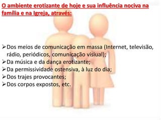 O ambiente erotizante de hoje e sua influência nociva na 
família e na Igreja, através: 
Dos meios de comunicação em massa (Internet, televisão, 
rádio, periódicos, comunicação visiual); 
Da música e da dança erotizante; 
Da permissividade ostensiva, à luz do dia; 
Dos trajes provocantes; 
Dos corpos expostos, etc. 
 