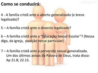 Como se conduzirá: 
4 - A família cristã ante o aborto generalizado (e breve 
legalizado)? 
5 – A família cristã ante o divorcio legalizado? 
6 – A família cristã ante a “Educação Sexual Escolar”? (Nossa 
digo, da igreja, posição nesse particular) 
7 – A família cristã ante a perversão sexual generalizada. 
Um dos últimos avisos da Palavra de Deus, trata disso: 
Ap 21.8; 22.15. 
 