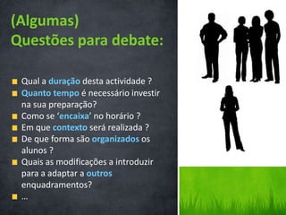(Algumas)
Questões para debate:

 Qual a duração desta actividade ?
 Quanto tempo é necessário investir
 na sua preparação?
 Como se ‘encaixa’ no horário ?
 Em que contexto será realizada ?
 De que forma são organizados os
 alunos ?
 Quais as modificações a introduzir
 para a adaptar a outros
 enquadramentos?
 …
 