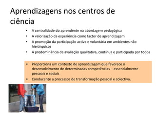 Aprendizagens nos centros de
ciência
    •   A centralidade do aprendente na abordagem pedagógica
    •   A valorização da experiência como factor de aprendizagem
    •   A promoção da participação activa e voluntária em ambientes não
        hierárquicos
    •   A predominância da avaliação qualitativa, contínua e participada por todos


    •   Proporciona um contexto de aprendizagem que favorece o
        desenvolvimento de determinadas competências – essencialmente
        pessoais e sociais
    •   Conducente a processos de transformação pessoal e colectiva.
 
