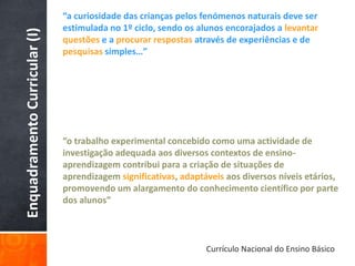 “a curiosidade das crianças pelos fenómenos naturais deve ser
                               estimulada no 1º ciclo, sendo os alunos encorajados a levantar
Enquadramento Curricular (I)   questões e a procurar respostas através de experiências e de
                               pesquisas simples…”




                               “o trabalho experimental concebido como uma actividade de
                               investigação adequada aos diversos contextos de ensino-
                               aprendizagem contribui para a criação de situações de
                               aprendizagem significativas, adaptáveis aos diversos níveis etários,
                               promovendo um alargamento do conhecimento científico por parte
                               dos alunos”



                                                                  Currículo Nacional do Ensino Básico
 