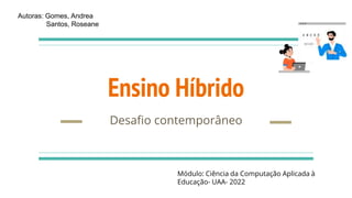 Ensino Híbrido
Desafio contemporâneo
Autoras: Gomes, Andrea
Santos, Roseane
Módulo: Ciência da Computação Aplicada à
Educação- UAA- 2022
 