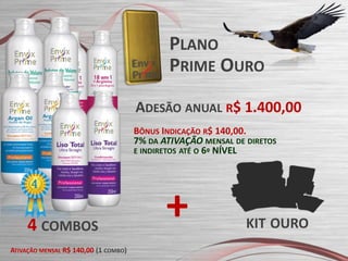 PLANO
PRIME OURO
ADESÃO ANUAL R$ 1.400,00
BÔNUS INDICAÇÃO R$ 140,00.
7% DA ATIVAÇÃO MENSAL DE DIRETOS
E INDIRETOS ATÉ O 6º NÍVEL

4 COMBOS
ATIVAÇÃO MENSAL R$ 140,00 (1 COMBO)

+

KIT OURO

 