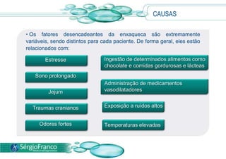  Normalmente, as crises surgem antes de 40 anos de idade e, surpreendentemente, regridem depois dos 55 anos.CAUSAS Os fatores desencadeantes da enxaqueca são extremamente variáveis, sendo distintos para cada paciente. De forma geral, eles estão relacionados com:Ingestão de determinados alimentos como chocolate e comidas gordurosas e lácteasAdministração de medicamentos vasodilatadoresExposição a ruídos altosTemperaturas elevadasEstresseSono prolongadoJejumTraumas cranianosOdores fortes