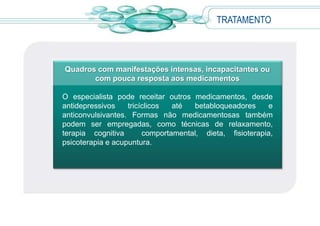 TRATAMENTO
Quadros com manifestações intensas, incapacitantes ou
com pouca resposta aos medicamentos
O especialista pode receitar outros medicamentos, desde
antidepressivos tricíclicos até betabloqueadores e
anticonvulsivantes. Formas não medicamentosas também
podem ser empregadas, como técnicas de relaxamento,
terapia cognitiva comportamental, dieta, fisioterapia,
psicoterapia e acupuntura.
 