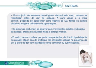 • Um conjunto de sintomas neurológicos, denominado aura, costuma se
manifestar antes da dor de cabeça. A aura visual é a mais
comum, podendo se apresentar como flashes de luz, falhas no campo
visual ou imagens brilhantes de zigue-zague.
• Os sintomas costumam se agravar com movimentos súbitos, inclinação
da cabeça, prática de atividade física e esforço mental.
• É muito comum o relato, por parte dos pacientes, de dor do tipo latejante
ou pulsátil, algum tipo de limitação nas atividades diárias na presença da
dor e piora da dor com atividades como caminhar ou subir escadas.
SINTOMAS
 
