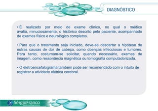 • É realizado por meio de exame clínico, no qual o médico
avalia, minuciosamente, o histórico descrito pelo paciente, acompanhado
de exames físico e neurológico completos.
• Para que o tratamento seja iniciado, deve-se descartar a hipótese de
outras causas de dor de cabeça, como doenças infecciosas e tumores.
Para tanto, costumam-se solicitar, quando necessário, exames de
imagem, como ressonância magnética ou tomografia computadorizada.
• O eletroencefalograma também pode ser recomendado com o intuito de
registrar a atividade elétrica cerebral.
DIAGNÓSTICO
 