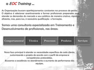 a EOC Training ...
As Organizações buscam aperfeiçoamentos constantes nos processos de gestão.
O objetivo é selecionar assertivamente e formar profissionais preparados para
atender as demandas do mercado e seus públicos de maneira criativa, rápida e
eficiente, mas, para isso, é necessária qualificação e formação.
Somos uma consultoria especializada em Treinamento e
Desenvolvimento de profissionais, nas áreas:
Nosso foco principal é atender as necessidades específicas de cada cliente,
customizando o projeto de acordo com o perfil da empresa e
competências pretendidas.
Buscamos a excelência no atendimento e aumento de performance das
equipes.
Técnica Processos Produtos ServiçosComportamental
 