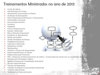 Treinamentos Ministrados no ano de 2013
 A arte de Liderar
 Administração do Tempo
 Atendimento Humanizado ao Cliente
 Avaliação de Desempenho
 Clima Organizacional (Pesquisa e Treinamento)
 Criatividade e Inovação
 Comunicação Assertiva
 Coaching
 Feedback
 Cultura Organizacional
 Equipes e Motivação
 Ética e Etiqueta Empresarial
 Excelência no Atendimento
 Gestão de Conflitos
 Gestão Estratégica de Pessoas
 Inteligência Emocional
 Liderança e Motivação
 Marketing e Vendas
 Neolinguística
 Oratória e Técnicas de Apresentação
 Palestra Atendimento ao Cliente
 Palestra Educação Financeira
 PDL – Programa de Desenvolvimento de Líderes – Customizado de acordo com as necessidades da Cooperativa
 Planejamento Estratégico e Metas
 Redação Empresarial e Atualização Gramatical
 Técnicas Administrativas
 Técnicas de Negociação
 Trabalho em Equipe e Comunicação Interpessoal
 Trabalho sobre Pressão
 Treinamento e Desenvolvimento
 