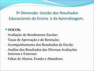 5ª Dimensão: Gestão dos Resultados
  Educacionais do Ensino e da Aprendizagem.

FOCOS:
- Avaliação do Rendimento Escolar;
- Taxas de Aprovação e de Retenção;
- Acompanhamento dos Resultados da Escola;
- Análise dos Resultados das Diversas Avaliações
  Internas e Externas:
- Faltas de Alunos, Evasão e Abandono.
 