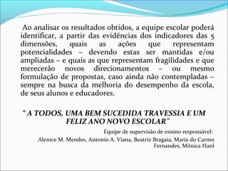 Ao analisar os resultados obtidos, a equipe escolar poderá
identificar, a partir das evidências dos indicadores das 5
dimensões,      quais    as   ações     que    representam
potencialidades – devendo estas ser mantidas e/ou
ampliadas – e quais as que representam fragilidades e que
merecerão novos direcionamentos – ou mesmo
formulação de propostas, caso ainda não contempladas –
sempre na busca da melhoria do desempenho da escola,
de seus alunos e educadores.

“ A TODOS, UMA BEM SUCEDIDA TRAVESSIA E UM
           FELIZ ANO NOVO ESCOLAR”
                             Equipe de supervisão de ensino responsável:
     Alenice M. Mendes, Antonio A. Viana, Beatriz Bragaia, Maria do Carmo
                                                  Fernandes, Mônica Hanl
 